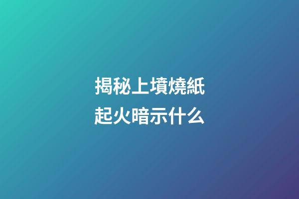 揭秘上墳燒紙起火暗示什么