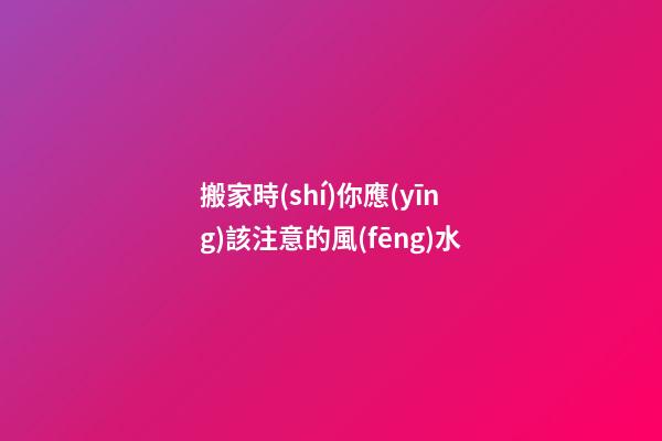 搬家時(shí)你應(yīng)該注意的風(fēng)水