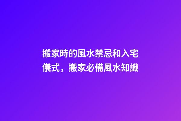 搬家時的風水禁忌和入宅儀式，搬家必備風水知識