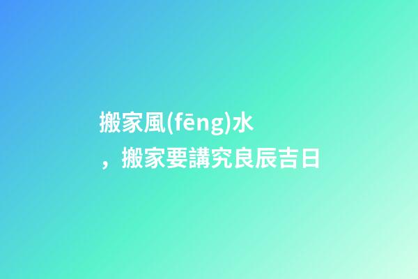 搬家風(fēng)水，搬家要講究良辰吉日