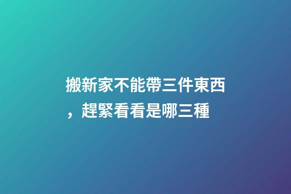 搬新家不能帶三件東西，趕緊看看是哪三種