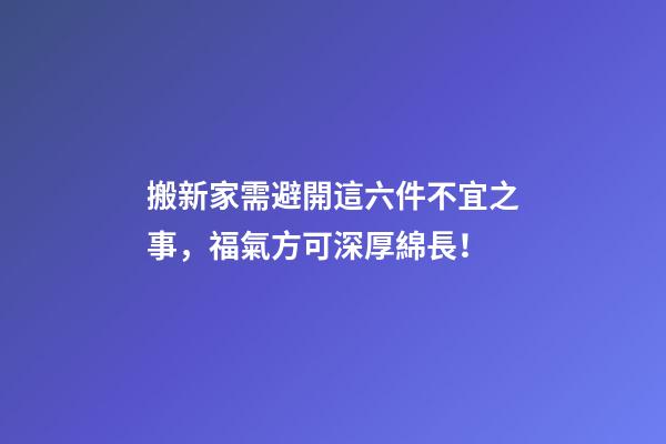 搬新家需避開這六件不宜之事，福氣方可深厚綿長！