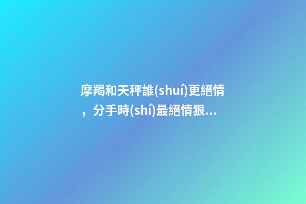 摩羯和天秤誰(shuí)更絕情，分手時(shí)最絕情狠心的幾大星座-第1張-觀點(diǎn)-玄機(jī)派