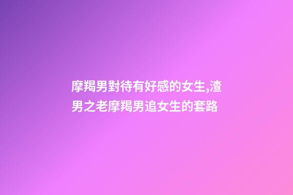 摩羯男對待有好感的女生,渣男之老摩羯男追女生的套路-第1張-觀點-玄機派
