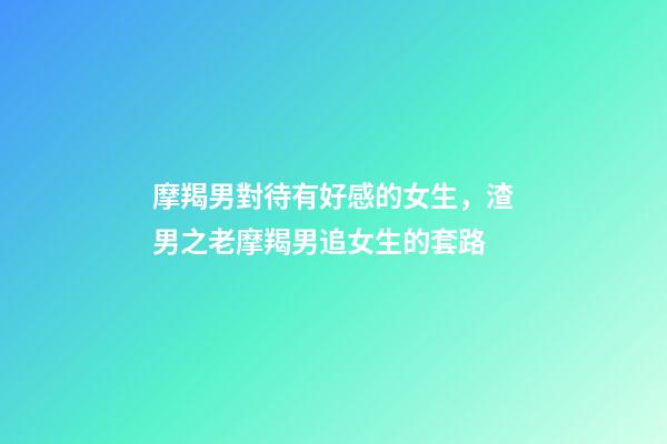 摩羯男對待有好感的女生，渣男之老摩羯男追女生的套路-第1張-觀點-玄機派