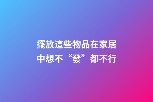 擺放這些物品在家居中想不“發”都不行