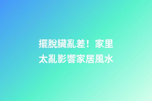 擺脫臟亂差！家里太亂影響家居風水