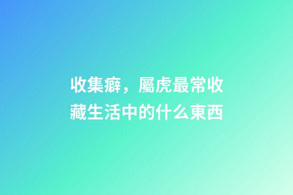 收集癖，屬虎最常收藏生活中的什么東西