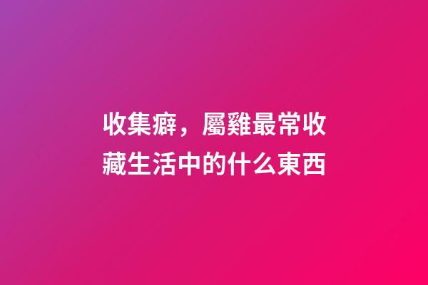 收集癖，屬雞最常收藏生活中的什么東西