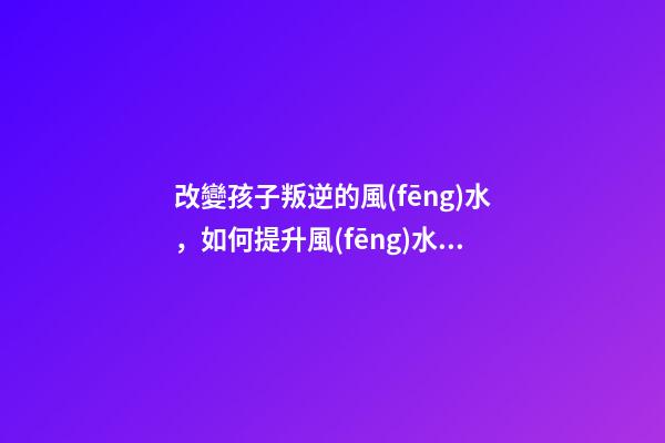 改變孩子叛逆的風(fēng)水，如何提升風(fēng)水運勢