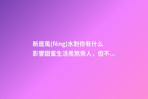新居風(fēng)水對你有什么影響甜蜜生活羨煞旁人，但不要忽視家居裝修風(fēng)
