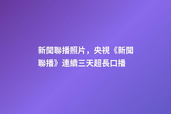 新聞聯播照片，央視《新聞聯播》連續三天超長口播-第1張-觀點-玄機派