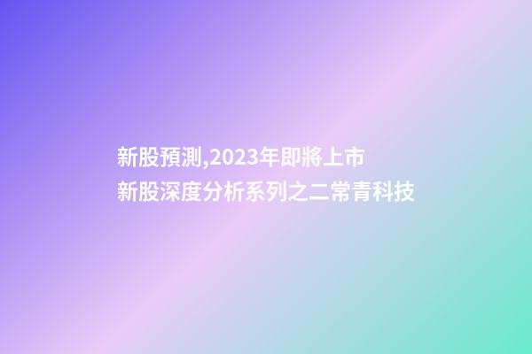 新股預測,2023年即將上市新股深度分析系列之二常青科技(打新股必讀)-第1張-觀點-玄機派