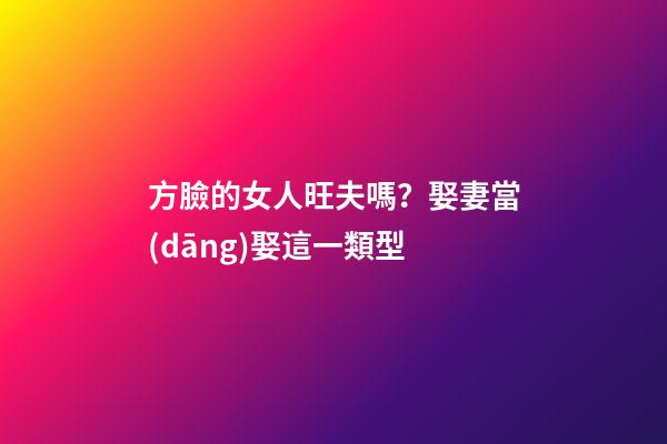 方臉的女人旺夫嗎？娶妻當(dāng)娶這一類型