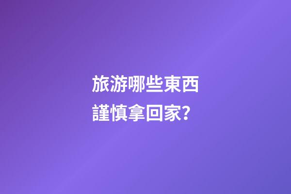 旅游哪些東西謹慎拿回家？