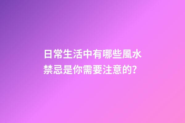 日常生活中有哪些風水禁忌是你需要注意的？