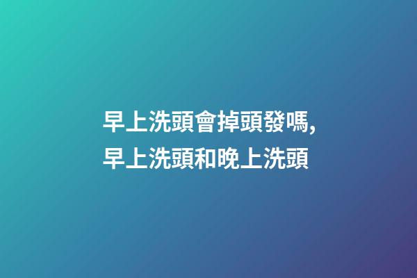 早上洗頭會掉頭發嗎,早上洗頭和晚上洗頭-第1張-觀點-玄機派