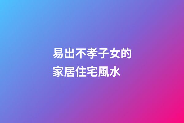 易出不孝子女的家居住宅風水