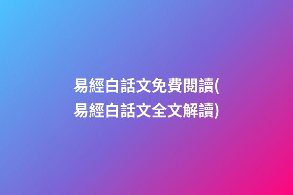 易經白話文免費閱讀(易經白話文全文解讀)