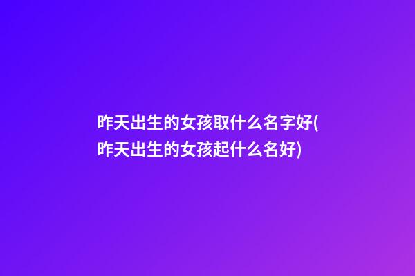 昨天出生的女孩取什么名字好(昨天出生的女孩起什么名好)