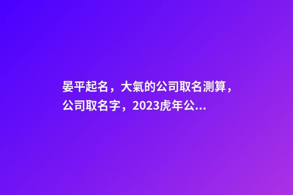 晏平起名，大氣的公司取名測算，公司取名字，2023虎年公司起名取名大全-第1張-公司起名-玄機派