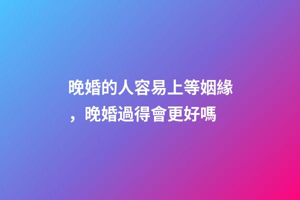 晚婚的人容易上等姻緣，晚婚過得會更好嗎