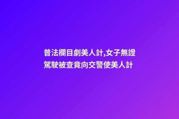 普法欄目劇美人計,女子無證駕駛被查竟向交警使美人計-第1張-觀點-玄機派