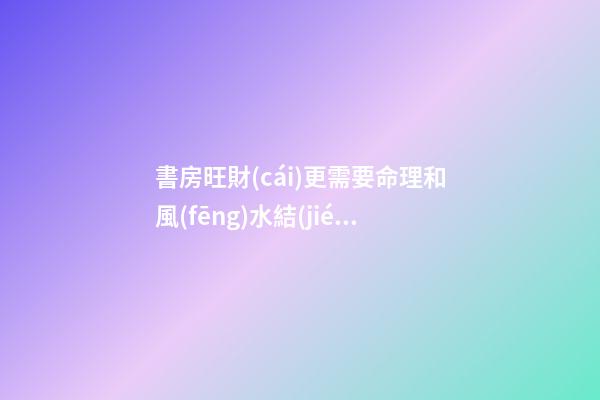 書房旺財(cái)更需要命理和風(fēng)水結(jié)合布局
