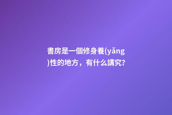 書房是一個修身養(yǎng)性的地方，有什么講究？