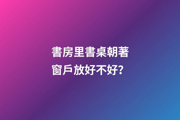 書房里書桌朝著窗戶放好不好？