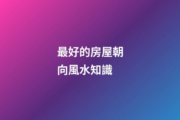 最好的房屋朝向風水知識