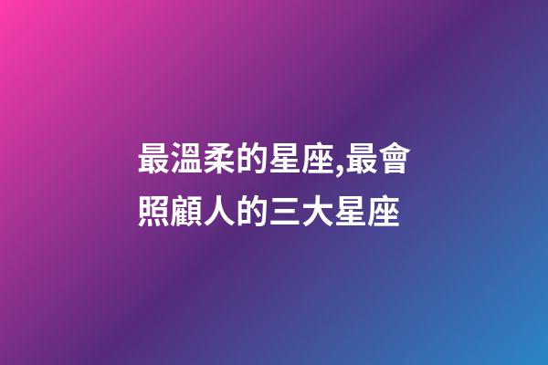 最溫柔的星座,最會照顧人的三大星座-第1張-觀點-玄機派