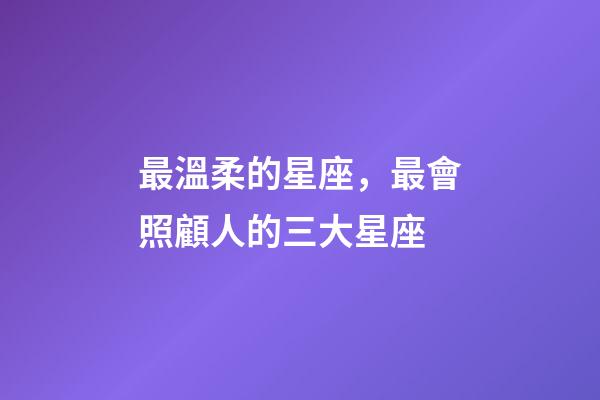 最溫柔的星座，最會照顧人的三大星座-第1張-觀點-玄機派