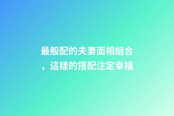 最般配的夫妻面相組合，這樣的搭配注定幸福