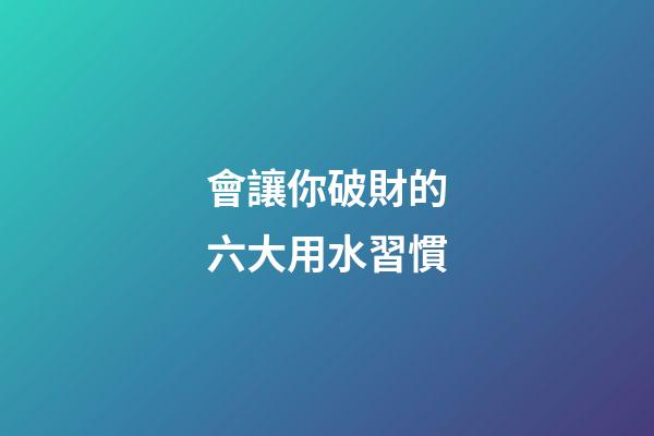 會讓你破財的六大用水習慣
