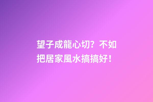 望子成龍心切？不如把居家風水搞搞好！