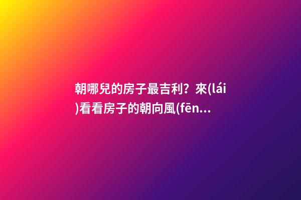 朝哪兒的房子最吉利？來(lái)看看房子的朝向風(fēng)水（干貨）