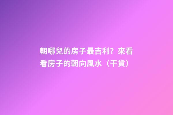 朝哪兒的房子最吉利？來看看房子的朝向風水（干貨）