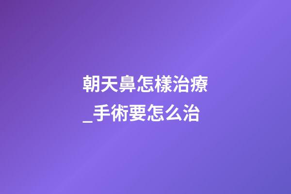 朝天鼻怎樣治療_手術要怎么治