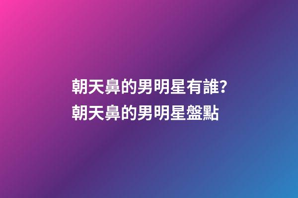 朝天鼻的男明星有誰？朝天鼻的男明星盤點