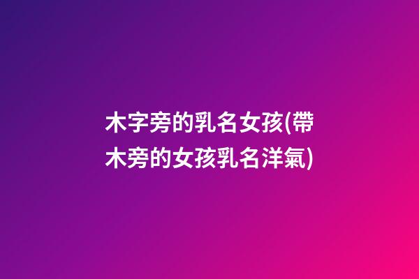 木字旁的乳名女孩(帶木旁的女孩乳名洋氣)