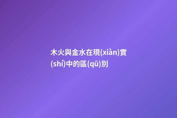木火與金水在現(xiàn)實(shí)中的區(qū)別