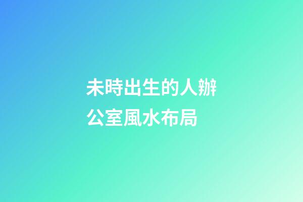 未時出生的人辦公室風水布局
