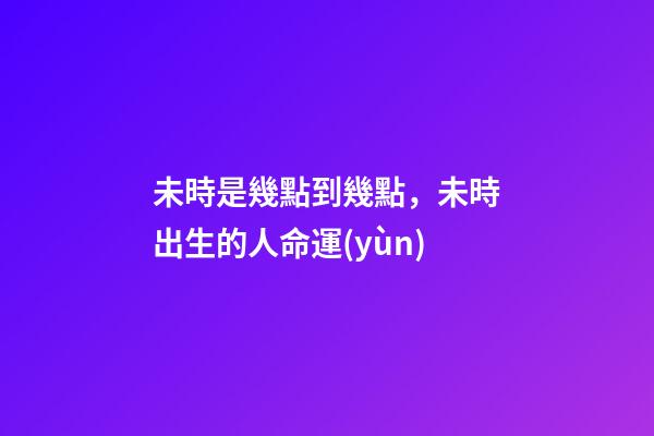 未時是幾點到幾點，未時出生的人命運(yùn)