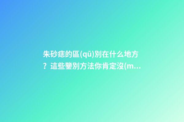 朱砂痣的區(qū)別在什么地方？這些鑒別方法你肯定沒(méi)見(jiàn)過(guò)