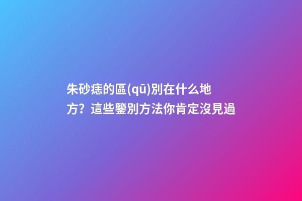 朱砂痣的區(qū)別在什么地方？這些鑒別方法你肯定沒見過