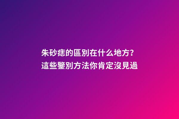 朱砂痣的區別在什么地方？這些鑒別方法你肯定沒見過
