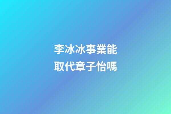 李冰冰事業能取代章子怡嗎