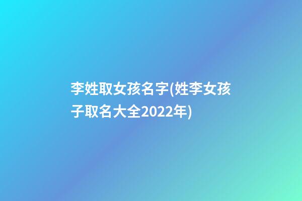 李姓取女孩名字(姓李女孩子取名大全2022年)