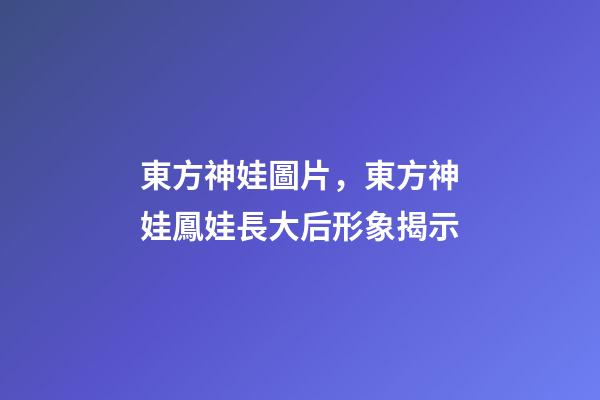 東方神娃圖片，東方神娃鳳娃長大后形象揭示-第1張-觀點-玄機派